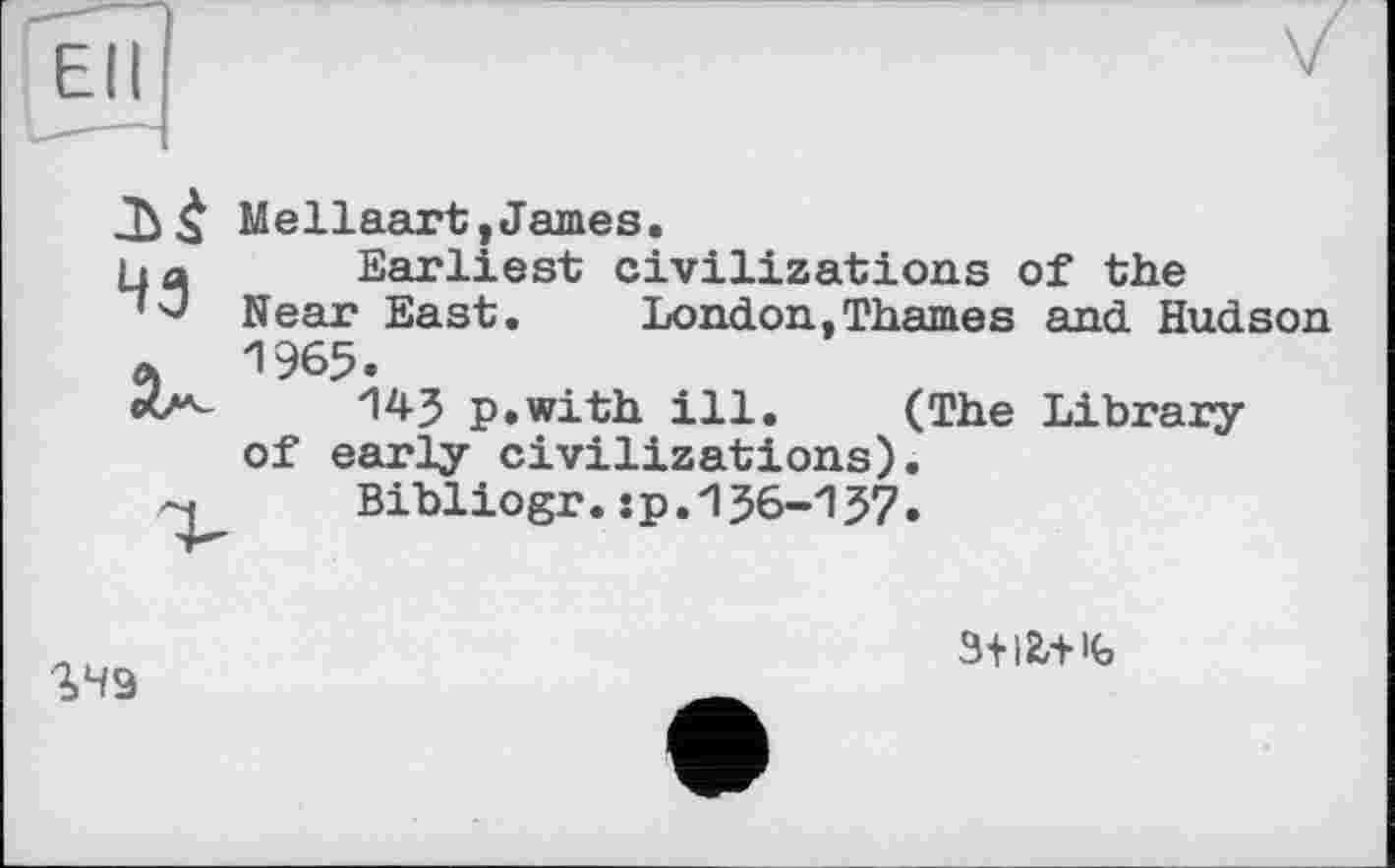 ﻿Ell
43
Mellaart,James.
Earliest civilizations of the Near East. London,Thames and Hudson 1965.
143 p.with ill. (The Library of early civilizations).
Bxbliogr.:p.136-137.
2.49
3+12,-HG